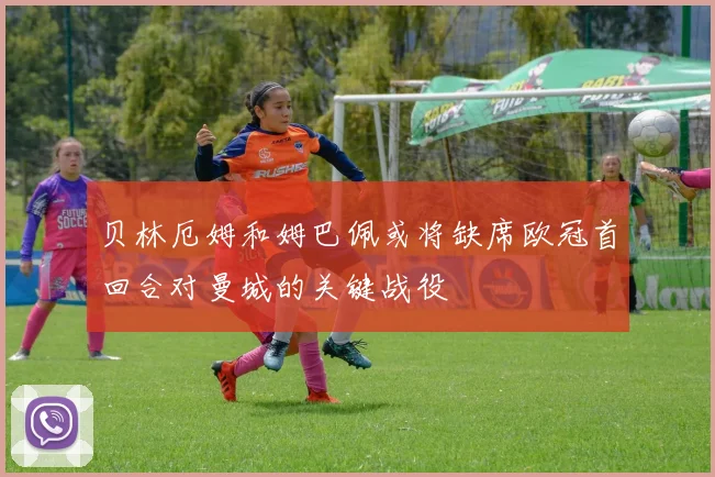 贝林厄姆和姆巴佩或将缺席欧冠首回合对曼城的关键战役