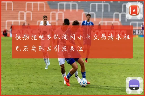 快船拒绝多队询问小卡交易请求祖巴茨离队后引发关注