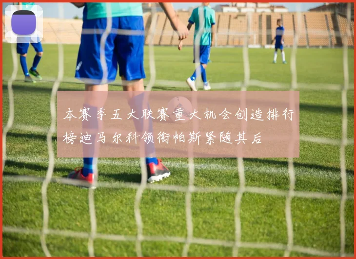 本赛季五大联赛重大机会创造排行榜迪马尔科领衔帕斯紧随其后
