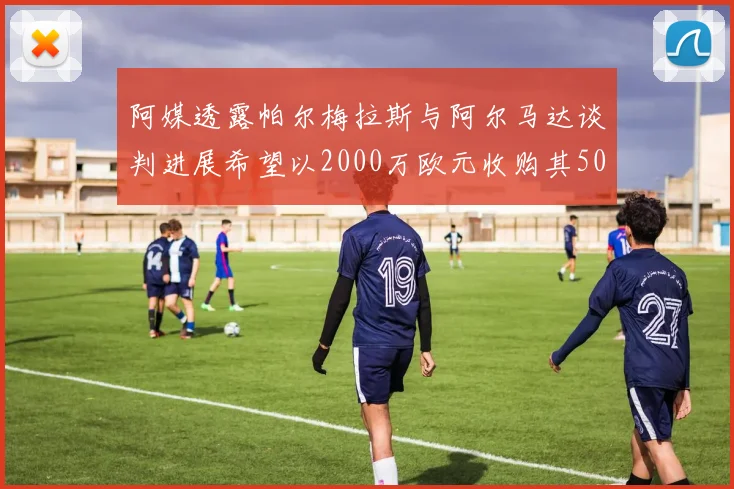 阿媒透露帕尔梅拉斯与阿尔马达谈判进展希望以2000万欧元收购其50所有权