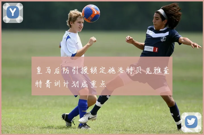 皇马后防引援锁定施洛特贝克雅奎特青训计划成重点