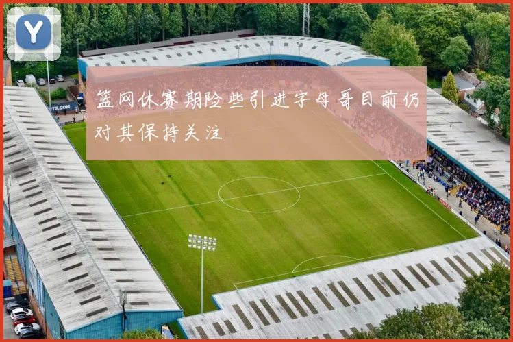 篮网休赛期险些引进字母哥目前仍对其保持关注