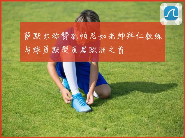 萨默尔称赞孔帕尼如老帅拜仁教练与球员默契度居欧洲之首