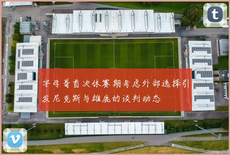 字母哥首次休赛期考虑外部选择引发尼克斯与雄鹿的谈判动态