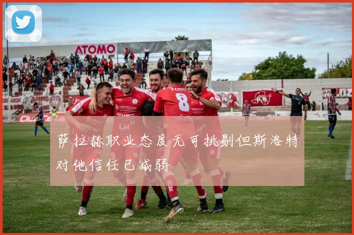 萨拉赫职业态度无可挑剔但斯洛特对他信任已减弱