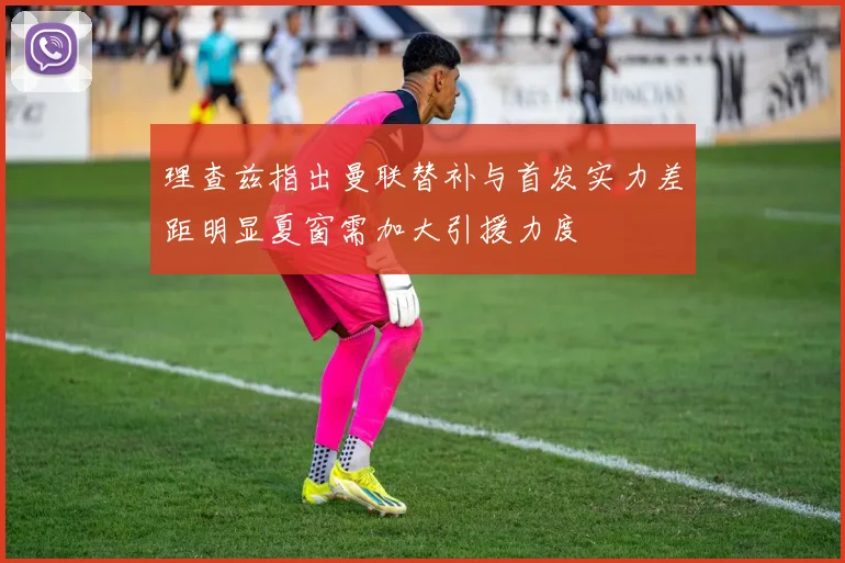 理查兹指出曼联替补与首发实力差距明显夏窗需加大引援力度