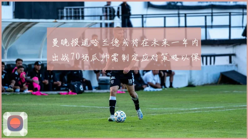 曼晚报道哈兰德或将在未来一年内出战70场瓜帅需制定应对策略以保护球员健康