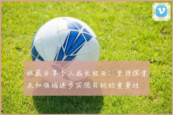 林葳分享个人成长经历：坚持探索未知领域逐步实现目标的重要性