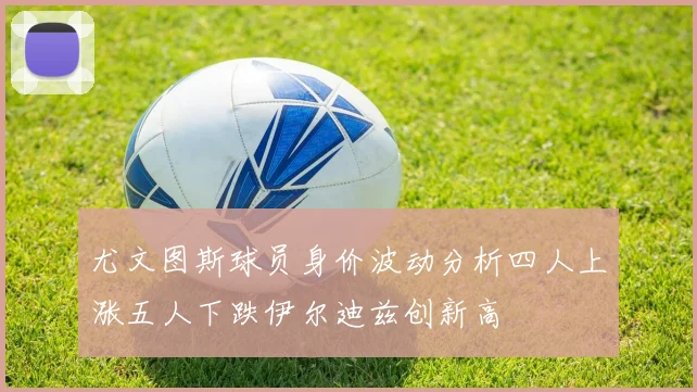 尤文图斯球员身价波动分析四人上涨五人下跌伊尔迪兹创新高