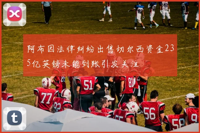 阿布因法律纠纷出售切尔西资金235亿英镑未能到账引发关注