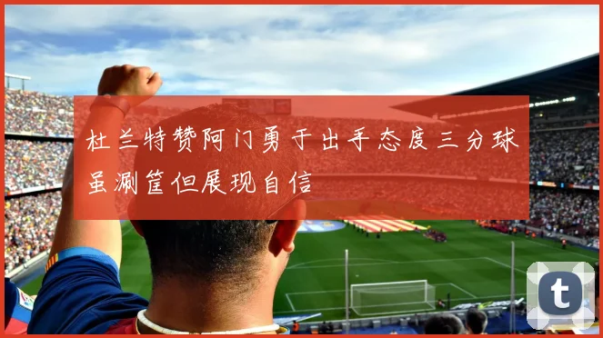 杜兰特赞阿门勇于出手态度三分球虽涮筐但展现自信