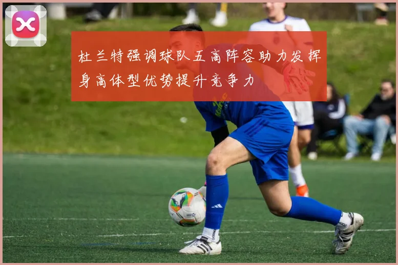 杜兰特强调球队五高阵容助力发挥身高体型优势提升竞争力