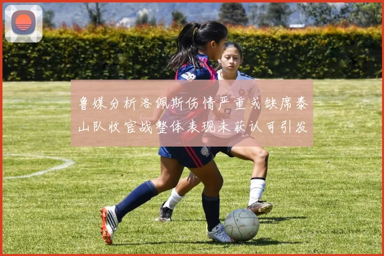 鲁媒分析洛佩斯伤情严重或缺席泰山队收官战整体表现未获认可引发关注