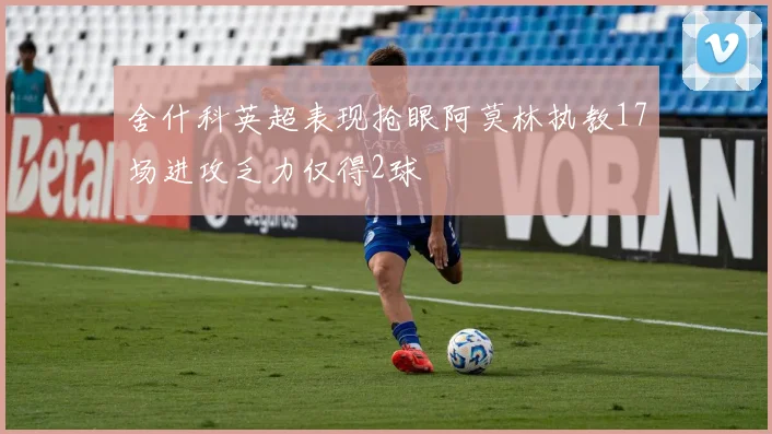 舍什科英超表现抢眼阿莫林执教17场进攻乏力仅得2球