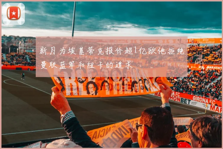 新月为埃基蒂克报价超1亿欧他拒绝曼联蓝军和纽卡的追求