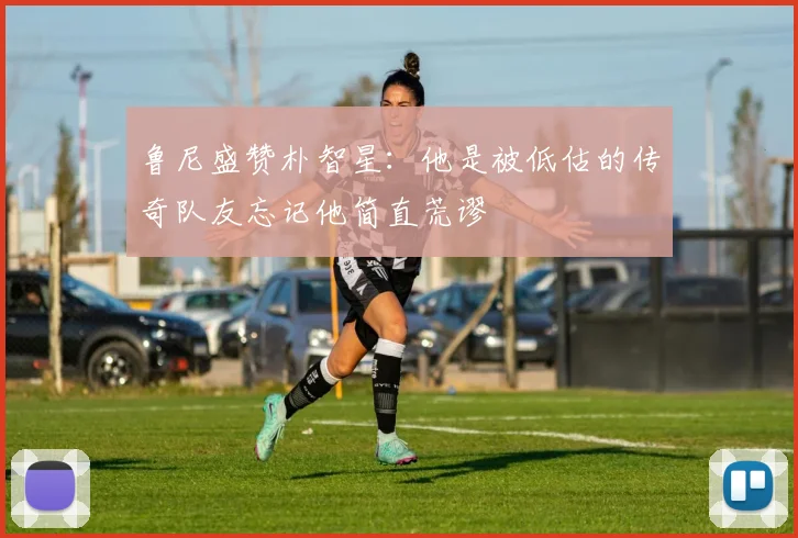 鲁尼盛赞朴智星：他是被低估的传奇队友忘记他简直荒谬