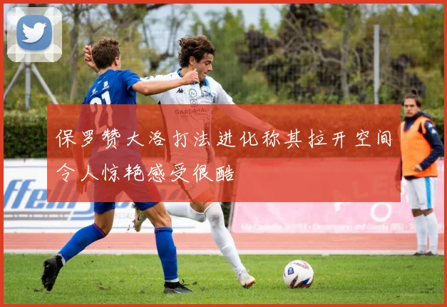 保罗赞大洛打法进化称其拉开空间令人惊艳感受很酷