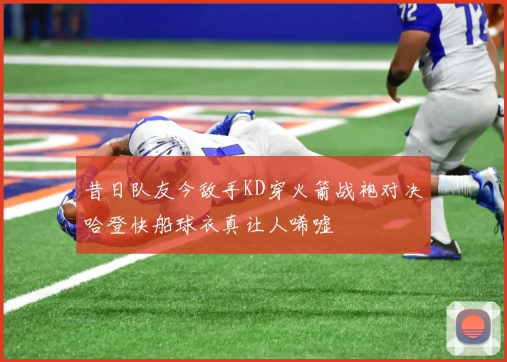 昔日队友今敌手KD穿火箭战袍对决哈登快船球衣真让人唏嘘