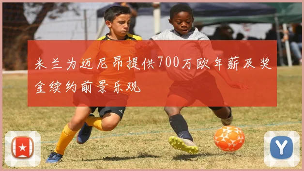 米兰为迈尼昂提供700万欧年薪及奖金续约前景乐观