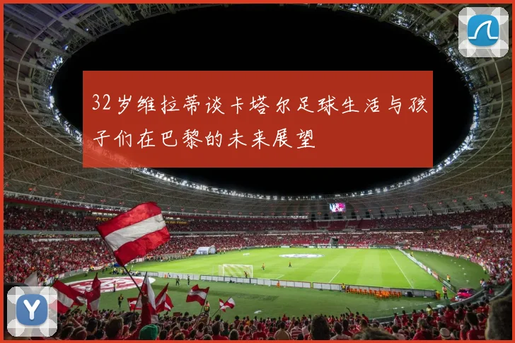 32岁维拉蒂谈卡塔尔足球生活与孩子们在巴黎的未来展望